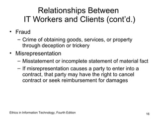 Relationships Between
          IT Workers and Clients (cont’d.)
• Fraud
     – Crime of obtaining goods, services, or property
       through deception or trickery
• Misrepresentation
     – Misstatement or incomplete statement of material fact
     – If misrepresentation causes a party to enter into a
       contract, that party may have the right to cancel
       contract or seek reimbursement for damages




Ethics in Information Technology, Fourth Edition           16
 