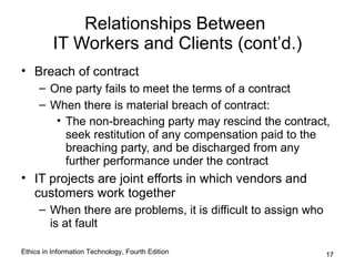Relationships Between
          IT Workers and Clients (cont’d.)
• Breach of contract
     – One party fails to meet the terms of a contract
     – When there is material breach of contract:
        • The non-breaching party may rescind the contract,
          seek restitution of any compensation paid to the
          breaching party, and be discharged from any
          further performance under the contract
• IT projects are joint efforts in which vendors and
  customers work together
     – When there are problems, it is difficult to assign who
       is at fault

Ethics in Information Technology, Fourth Edition                17
 