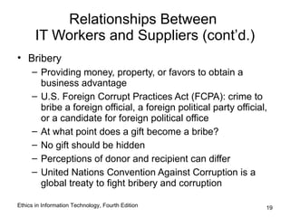 Relationships Between
       IT Workers and Suppliers (cont’d.)
• Bribery
     – Providing money, property, or favors to obtain a
       business advantage
     – U.S. Foreign Corrupt Practices Act (FCPA): crime to
       bribe a foreign official, a foreign political party official,
       or a candidate for foreign political office
     – At what point does a gift become a bribe?
     – No gift should be hidden
     – Perceptions of donor and recipient can differ
     – United Nations Convention Against Corruption is a
       global treaty to fight bribery and corruption

Ethics in Information Technology, Fourth Edition                   19
 