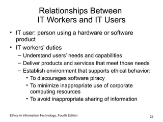 Relationships Between
                   IT Workers and IT Users
• IT user: person using a hardware or software
  product
• IT workers’ duties
     – Understand users’ needs and capabilities
     – Deliver products and services that meet those needs
     – Establish environment that supports ethical behavior:
        • To discourages software piracy
        • To minimize inappropriate use of corporate
          computing resources
        • To avoid inappropriate sharing of information

Ethics in Information Technology, Fourth Edition           22
 