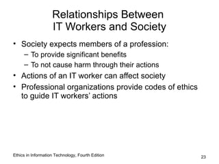 Relationships Between
                    IT Workers and Society
• Society expects members of a profession:
     – To provide significant benefits
     – To not cause harm through their actions
• Actions of an IT worker can affect society
• Professional organizations provide codes of ethics
  to guide IT workers’ actions




Ethics in Information Technology, Fourth Edition       23
 