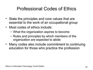 Professional Codes of Ethics

• State the principles and core values that are
  essential to the work of an occupational group
• Most codes of ethics include:
     – What the organization aspires to become
     – Rules and principles by which members of the
       organization are expected to abide
• Many codes also include commitment to continuing
  education for those who practice the profession




Ethics in Information Technology, Fourth Edition      24
 