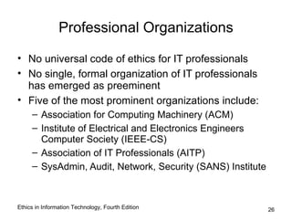 Professional Organizations

• No universal code of ethics for IT professionals
• No single, formal organization of IT professionals
  has emerged as preeminent
• Five of the most prominent organizations include:
     – Association for Computing Machinery (ACM)
     – Institute of Electrical and Electronics Engineers
       Computer Society (IEEE-CS)
     – Association of IT Professionals (AITP)
     – SysAdmin, Audit, Network, Security (SANS) Institute



Ethics in Information Technology, Fourth Edition             26
 