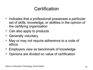 Certification

• Indicates that a professional possesses a particular
  set of skills, knowledge, or abilities in the opinion of
  the certifying organization
• Can also apply to products
• Generally voluntary
• May or may not require adherence to a code of
  ethics
• Employers view as benchmark of knowledge
• Opinions are divided on value of certification


Ethics in Information Technology, Fourth Edition         27
 