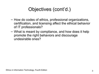 Objectives (cont’d.)
     – How do codes of ethics, professional organizations,
       certification, and licensing affect the ethical behavior
       of IT professionals?
     – What is meant by compliance, and how does it help
       promote the right behaviors and discourage
       undesirable ones?




Ethics in Information Technology, Fourth Edition                  3
 
