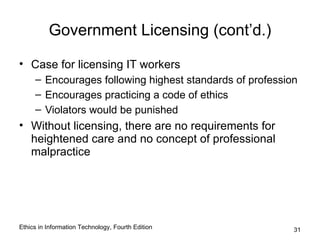 Government Licensing (cont’d.)

• Case for licensing IT workers
     – Encourages following highest standards of profession
     – Encourages practicing a code of ethics
     – Violators would be punished
• Without licensing, there are no requirements for
  heightened care and no concept of professional
  malpractice




Ethics in Information Technology, Fourth Edition          31
 