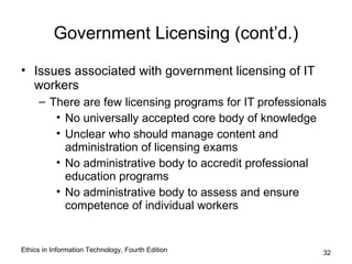 Government Licensing (cont’d.)

• Issues associated with government licensing of IT
  workers
     – There are few licensing programs for IT professionals
        • No universally accepted core body of knowledge
        • Unclear who should manage content and
          administration of licensing exams
        • No administrative body to accredit professional
          education programs
        • No administrative body to assess and ensure
          competence of individual workers


Ethics in Information Technology, Fourth Edition           32
 