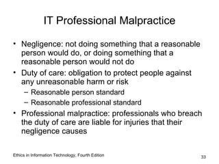 IT Professional Malpractice

• Negligence: not doing something that a reasonable
  person would do, or doing something that a
  reasonable person would not do
• Duty of care: obligation to protect people against
  any unreasonable harm or risk
     – Reasonable person standard
     – Reasonable professional standard
• Professional malpractice: professionals who breach
  the duty of care are liable for injuries that their
  negligence causes

Ethics in Information Technology, Fourth Edition       33
 