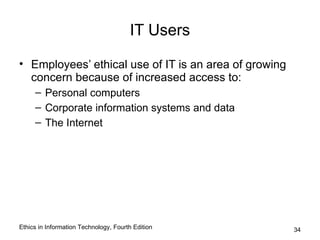 IT Users

• Employees’ ethical use of IT is an area of growing
  concern because of increased access to:
     – Personal computers
     – Corporate information systems and data
     – The Internet




Ethics in Information Technology, Fourth Edition       34
 