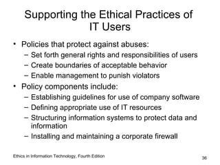 Supporting the Ethical Practices of
                  IT Users
• Policies that protect against abuses:
     – Set forth general rights and responsibilities of users
     – Create boundaries of acceptable behavior
     – Enable management to punish violators
• Policy components include:
     – Establishing guidelines for use of company software
     – Defining appropriate use of IT resources
     – Structuring information systems to protect data and
       information
     – Installing and maintaining a corporate firewall

Ethics in Information Technology, Fourth Edition                36
 