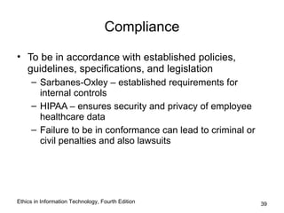 Compliance

• To be in accordance with established policies,
  guidelines, specifications, and legislation
     – Sarbanes-Oxley – established requirements for
       internal controls
     – HIPAA – ensures security and privacy of employee
       healthcare data
     – Failure to be in conformance can lead to criminal or
       civil penalties and also lawsuits




Ethics in Information Technology, Fourth Edition              39
 