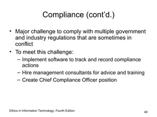 Compliance (cont’d.)

• Major challenge to comply with multiple government
  and industry regulations that are sometimes in
  conflict
• To meet this challenge:
     – Implement software to track and record compliance
       actions
     – Hire management consultants for advice and training
     – Create Chief Compliance Officer position




Ethics in Information Technology, Fourth Edition         40
 