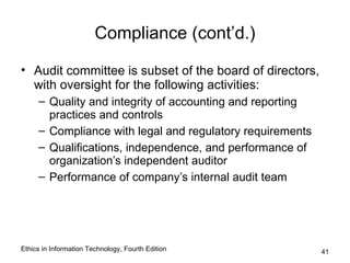 Compliance (cont’d.)

• Audit committee is subset of the board of directors,
  with oversight for the following activities:
     – Quality and integrity of accounting and reporting
       practices and controls
     – Compliance with legal and regulatory requirements
     – Qualifications, independence, and performance of
       organization’s independent auditor
     – Performance of company’s internal audit team




Ethics in Information Technology, Fourth Edition           41
 