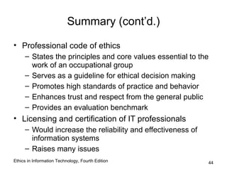 Summary (cont’d.)

• Professional code of ethics
     – States the principles and core values essential to the
       work of an occupational group
     – Serves as a guideline for ethical decision making
     – Promotes high standards of practice and behavior
     – Enhances trust and respect from the general public
     – Provides an evaluation benchmark
• Licensing and certification of IT professionals
     – Would increase the reliability and effectiveness of
       information systems
     – Raises many issues
Ethics in Information Technology, Fourth Edition             44
 