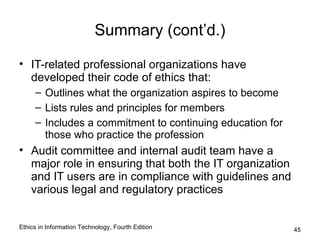 Summary (cont’d.)

• IT-related professional organizations have
  developed their code of ethics that:
     – Outlines what the organization aspires to become
     – Lists rules and principles for members
     – Includes a commitment to continuing education for
       those who practice the profession
• Audit committee and internal audit team have a
  major role in ensuring that both the IT organization
  and IT users are in compliance with guidelines and
  various legal and regulatory practices


Ethics in Information Technology, Fourth Edition           45
 