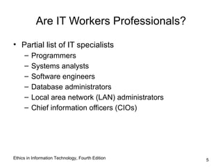 Are IT Workers Professionals?

• Partial list of IT specialists
     –   Programmers
     –   Systems analysts
     –   Software engineers
     –   Database administrators
     –   Local area network (LAN) administrators
     –   Chief information officers (CIOs)




Ethics in Information Technology, Fourth Edition   5
 