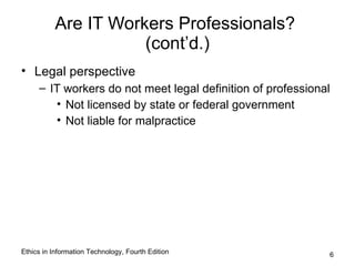 Are IT Workers Professionals?
                     (cont’d.)
• Legal perspective
     – IT workers do not meet legal definition of professional
        • Not licensed by state or federal government
        • Not liable for malpractice




Ethics in Information Technology, Fourth Edition             6
 