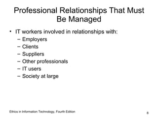 Professional Relationships That Must
               Be Managed
• IT workers involved in relationships with:
     –   Employers
     –   Clients
     –   Suppliers
     –   Other professionals
     –   IT users
     –   Society at large




Ethics in Information Technology, Fourth Edition   8
 