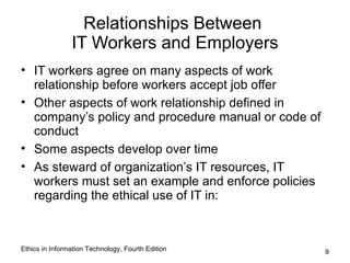 Relationships Between
                IT Workers and Employers
• IT workers agree on many aspects of work
  relationship before workers accept job offer
• Other aspects of work relationship defined in
  company’s policy and procedure manual or code of
  conduct
• Some aspects develop over time
• As steward of organization’s IT resources, IT
  workers must set an example and enforce policies
  regarding the ethical use of IT in:



Ethics in Information Technology, Fourth Edition     9
 