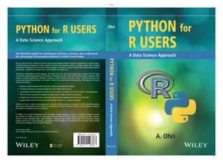 0.736 in
PYTHON for R USERS
A Data Science Approach
Cover Design: Wiley
Cover Images: (Background) © Duncan Walker/iStockphoto;
www.wiley.com
The first book of its kind, Python for R Users: A Data Science Approach makes it easy for R programmers to code in Python
and Python users to program in R. Short on theory and long on actionable analytics, it provides readers with a detailed
comparative introduction and overview of both languages and features concise tutorials with command-by-command
translations—complete with sample code—of R to Python and Python to R.
Following an introduction to both languages, the author cuts to the chase with step-by-step coverage of the full range
of pertinent programming features and functions, including data input, data inspection/data quality inspection, data
analysis, and data visualization. Statistical modeling, machine learning, and data mining—including supervised and
unsupervised data mining methods—are treated in detail, as are time series forecasting, text mining deals, and natural
language processing.
• Features a quick-learning format with concise tutorials and actionable analytics
• Provides command-by-command translations of R to Python and vice versa
• Incorporates R code throughout to make it easier for readers to compare and contrast features in both languages
• Offers numerous comparative examples and applications in both programming languages
• Designed for use for practitioners and students that know one language and want to learn the other
• Supplies slides useful for teaching and learning either software on a companion website
Python for R Users: A Data Science Approach is a valuable working resource for computer scientists and data scientists
that know R and would like to learn Python or are familiar with Python and want to learn R. It also functions as textbook
for students of computer science and statistics.
A. Ohri is the founder Decisionstats.com. He advises multiple startups in analytics off-shoring, analytics services,
and analytics education, as well as using social media to enhance buzz for analytics products. Mr. Ohri's research
interests include spreading open source analytics, analyzing social media manipulation with mechanism design,
simpler interfaces for cloud computing, investigating climate change and knowledge flows. His other books include
R for Business Analytics and R for Cloud Computing.
Ohri
PYTHON for
R USERS
A. Ohri
The definitive guide for statisticians and data scientists who understand
the advantages of becoming proficient in both R and Python A Data Science Approach
ADataScienceApproachPYTHONforRUSERS
 