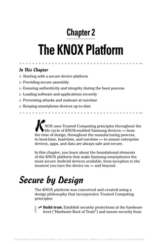 These materials are © 2016 John Wiley  Sons, Ltd. Any dissemination, distribution, or unauthorized use is strictly prohibited.
TheKNOXPlatform
In This Chapter
▶▶ Starting with a secure device platform
▶▶ Providing secure assembly
▶▶ Ensuring authenticity and integrity during the boot process
▶▶ Loading software and applications securely
▶▶ Preventing attacks and malware at run‐time
▶▶ Keeping smartphone devices up to date
KNOX uses Trusted Computing principles throughout the
life cycle of KNOX‐enabled Samsung devices — from
the time of design, throughout the manufacturing process,
to boot‐time, load‐time, and run‐time — to ensure enterprise
devices, apps, and data are always safe and secure.
In this chapter, you learn about the foundational elements
of the KNOX platform that make Samsung smartphones the
most secure Android devices available, from inception to the
moment you turn the device on — and beyond.
Secure by Design
The KNOX platform was conceived and created using a
design philosophy that incorporates Trusted Computing
principles:
✓✓ Build trust. Establish security protections at the hardware
level (“Hardware Root of Trust”) and ensure security from
Chapter 2
 