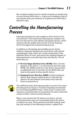 Chapter 2: The KNOX Platform 11
These materials are © 2016 John Wiley  Sons, Ltd. Any dissemination, distribution, or unauthorized use is strictly prohibited.
like a tamper‐evident seal on a bottle of aspirin or shrink wrap
on your favorite DVD movie — it gives you confidence that no
one messed with your medicine or replaced your DVD with a
defective copy.
Controlling the Manufacturing
Process
Samsung manufactures and configures all its devices in its
own factories. This means that Samsung has complete con-
trol over the devices and software leaving the factory, which
ensures both the quality and security of every Samsung
device throughout the manufacturing process.
In addition to developing and installing secure device
software, Samsung manufactures each device with special
cryptographic keys, which are crucial components in the
Hardware Root of Trust, and ensure the ongoing integrity of
Samsung devices even after they leave the factory. Two of
these keys are
✓✓ Device‐Unique Hardware Key (DUHK): This is the fin-
gerprint of the device — no two devices have the same
DUHK. The DUHK is built in to the device and provides
an additional level of security: Secure World data can
only be decrypted on that specific device.
✓✓ Samsung Secure Boot Key (SSBK): Another hardware
feature uses tamper‐evident fuses to verify that the
phone’s OS and software load safely every time the
device is powered on.
The additional steps that Samsung takes to protect the manu-
facturing process ensure a Trusted Computing environment
for every Samsung KNOX device. Other device vendors that
outsource manufacturing can’t guarantee the same end‐to‐end
control of these critical security elements.
When a user presses the On button of a device, several
critical processes must run sequentially before the device
is ready to be used. These processes include booting, load-
ing, and running. In the following sections, I explain how
 