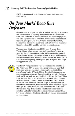 Samsung KNOX For Dummies, Samsung Special Edition 12
These materials are © 2016 John Wiley  Sons, Ltd. Any dissemination, distribution, or unauthorized use is strictly prohibited.
KNOX protects devices at boot‐time, load‐time, run‐time,
and beyond.
On Your Mark! Boot‐Time
Defenses
One of the most important jobs of mobile security is to ensure
the software that is running on the device is authentic and
safe. This software, of course, includes the operating system,
but also any software or apps that are installed by the manu-
facturer, enterprise, or user. When a phone is turned on,
Secure Boot checks for safety and authenticity, but can some-
times be tricked by an older version of a bootloader.
To overcome this limitation, KNOX uses Trusted Boot.
Trusted Boot takes measurements (“snapshots”) to prove
whether the bootloaders are valid and running as expected.
Trusted Boot further protects the boot process by blowing a
tamper‐evident fuse if it detects an unauthorized modification
(“In case of emergency, break glass”) so that your data stays
encrypted and safe.
The KNOX Tamper‐Evident Fuse (sometimes referred to as
the “Warranty Bit”) is a one‐time programmable fuse that
indicates whether the device has ever been booted in a
non‐allowed state. If Trusted Boot detects that unapproved
components are used, or if certain critical security features
such as SE for Android are disabled, it “blows the fuse.” This
means that a “bit” is set to indicate the device is no longer
trusted or in an “allowed” state. Remember: KNOX wants
to ensure your device starts and stays in an allowed state.
Once the fuse is blown, the device can never successfully go
through the KNOX boot process. Access to the DUHK and
Device Root Key (DRK) in the TrustZone Secure World is
revoked and enterprise data on the device using the TIMA
key store (discussed in the next section) cannot be accessed
or recovered.
 