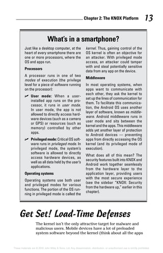 Chapter 2: The KNOX Platform 13
These materials are © 2016 John Wiley  Sons, Ltd. Any dissemination, distribution, or unauthorized use is strictly prohibited.
Get Set! Load‐Time Defenses
The kernel isn’t the only attractive target for malware and
malicious users. Mobile devices have a lot of preloaded
system software beyond the kernel (think about all the apps
What’s in a smartphone?
Just like a desktop computer, at the
heart of every smartphone there are
one or more processors, where the
OS and apps run.
Processors
A processor runs in one of two
modes of execution (the privilege
level for a piece of software running
on the processor):
✓✓ User mode: When a user‐
installed app runs on the pro-
cessor, it runs in user mode.
In user mode, the app is not
allowed to directly access hard-
ware devices (such as a camera
or GPS) or resources (such as
memory) controlled by other
apps.
✓✓ Privileged mode: Critical OS soft-
ware runs in privileged mode. In
privileged mode, the system’s
software is allowed to directly
access hardware devices, as
well as all data held by the user’s
applications.
Operating systems
Operating systems use both user
and privileged modes for various
functions. The portion of the OS run-
ning in privileged mode is called the
kernel. Thus, gaining control of the
OS kernel is often an objective for
an attacker. With privileged mode
access, an attacker could tamper
with and steal potentially sensitive
data from any app on the device.
Middleware
In most operating systems, when
apps want to communicate with
each other, they ask the kernel to
set up the lines of communication for
them. To facilitate this communica-
tion, the Android OS uses another
layer of software, known as middle-
ware. Android middleware runs in
user mode and sits between the
kernel and the apps. This middleware
adds yet another layer of protection
to Android devices — preventing
apps from directly accessing the OS
kernel (and its privileged mode of
execution).
What does all of this mean? The
security features built into KNOX and
Android work together seamlessly
from the hardware layer to the
application layer, providing users
with the most secure experience
(see the sidebar “KNOX: Security
from the hardware up,” earlier in this
chapter).
 