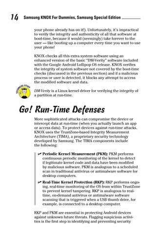 Samsung KNOX For Dummies, Samsung Special Edition 14
your phone already has on it!). Unfortunately, it’s impractical
to verify the integrity and authenticity of all that software at
boot‐time, because it would (seemingly) take forever to the
user — like booting up a computer every time you want to use
your phone!
KNOX checks all this extra system software using an
enhanced version of the basic “DM‐Verity” software included
with the Google Android Lollipop OS release. KNOX verifies
the integrity of system software not covered by the boot‐time
checks (discussed in the previous section) and if a malicious
process or user is detected, it blocks any attempt to access
the modified software and data.
DM‐Verity is a Linux kernel driver for verifying the integrity of
a partition at run‐time.
Go! Run‐Time Defenses
More sophisticated attacks can compromise the device or
intercept data at run‐time (when you actually launch an app
or access data). To protect devices against run‐time attacks,
KNOX uses the TrustZone‐based Integrity Measurement
Architecture (TIMA), a proprietary security technology
­developed by Samsung. The TIMA components include
the following:
✓✓ Periodic Kernel Measurement (PKM): PKM performs
continuous periodic monitoring of the kernel to detect
if legitimate kernel code and data have been modified
by malicious software. PKM is analogous to a scheduled
scan in traditional antivirus or antimalware software for
desktop computers.
✓✓ Real‐Time Kernel Protection (RKP): RKP performs ongo-
ing, real‐time monitoring of the OS from within TrustZone
to prevent kernel tampering. RKP is analogous to real‐
time, on‐demand antivirus or antimalware software
scanning that is triggered when a USB thumb drive, for
example, is connected to a desktop computer.
RKP and PKM are essential in protecting Android devices
against unknown future threats. Flagging suspicious activi-
ties is the first step in identifying and preventing security
 
