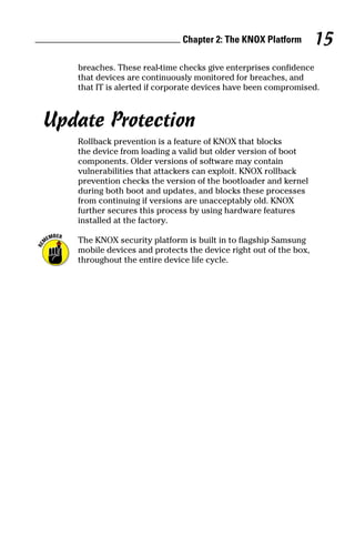 Chapter 2: The KNOX Platform 15
breaches. These real‐time checks give enterprises confidence
that devices are continuously monitored for breaches, and
that IT is alerted if corporate devices have been compromised.
Update Protection
Rollback prevention is a feature of KNOX that blocks
the device from loading a valid but older version of boot
components. Older versions of software may contain
vulnerabilities that attackers can exploit. KNOX rollback
prevention checks the version of the bootloader and kernel
during both boot and updates, and blocks these processes
from continuing if versions are unacceptably old. KNOX
further secures this process by using hardware features
installed at the factory.
The KNOX security platform is built in to flagship Samsung
mobile devices and protects the device right out of the box,
throughout the entire device life cycle.
 