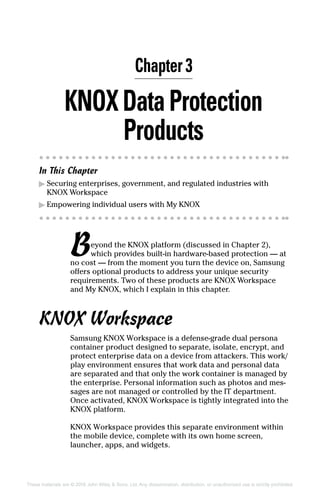 These materials are © 2016 John Wiley  Sons, Ltd. Any dissemination, distribution, or unauthorized use is strictly prohibited.
KNOXDataProtection
Products
In This Chapter
▶▶ Securing enterprises, government, and regulated industries with
KNOX Workspace
▶▶ Empowering individual users with My KNOX
Beyond the KNOX platform (discussed in Chapter 2),
which provides built‐in hardware‐based protection — at
no cost — from the moment you turn the device on, Samsung
offers optional products to address your unique security
requirements. Two of these products are KNOX Workspace
and My KNOX, which I explain in this chapter.
KNOX Workspace
Samsung KNOX Workspace is a defense‐grade dual persona
container product designed to separate, isolate, encrypt, and
protect enterprise data on a device from attackers. This work/
play environment ensures that work data and personal data
are separated and that only the work container is managed by
the enterprise. Personal information such as photos and mes-
sages are not managed or controlled by the IT department.
Once activated, KNOX Workspace is tightly integrated into the
KNOX platform.
KNOX Workspace provides this separate environment within
the mobile device, complete with its own home screen,
launcher, apps, and widgets.
Chapter 3
 