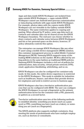 Samsung KNOX For Dummies, Samsung Special Edition 18
These materials are © 2016 John Wiley  Sons, Ltd. Any dissemination, distribution, or unauthorized use is strictly prohibited.
Apps and data inside KNOX Workspace are isolated from
apps outside KNOX Workspace — apps outside KNOX
Workspace cannot use Android inter‐process communication
or data‐sharing methods with apps inside KNOX Workspace.
For example, photos taken with the camera inside KNOX
Workspace are not viewable in the Gallery outside KNOX
Workspace. The same restriction applies to copying and
pasting. When allowed by IT policy, some app data such as
contacts and calendar data can be shared across the KNOX
Workspace boundary. The end‐user can choose whether to
share contacts and calendar notes between KNOX Workspace
and his or her personal space on the device; however, IT
policy ultimately controls this option.
The enterprise can manage KNOX Workspace like any other
IT asset using a mobile device management (MDM) solution;
this container management process is called Mobile Container
Management (MCM). Samsung KNOX supports many of the
leading MDM solutions on the market. MCM is affected by set-
ting policies in the same fashion as traditional MDM policies.
Samsung KNOX Workspace includes a rich set of policies for
authentication, data security, virtual private network (VPN),
email, application blacklisting, whitelisting, and so on.
KNOX Workspace can also be configured for container‐only
mode. In this mode, the entire device experience is restricted
to the KNOX Workspace. This mode is suitable for industries
such as healthcare, finance, and others that provide devices
for employees and seek to restrict access to business apps.
KNOX Workspace also has a two‐factor authentication pro-
cess that can be configured with MDM. The user can configure
the KNOX Workspace to accept a fingerprint as the primary
authentication factor for the container with a PIN, password,
or pattern as a second factor.
Two‐factor authentication uses two of the following methods
to establish identity: something you know (such as a pass-
word or PIN), something you have (such as a token), or some-
thing you are (such as a fingerprint).
The KNOX platform also supports multiple containers, thus
meeting the needs of professionals who have multiple employ-
ers, such as doctors or consultants.
 