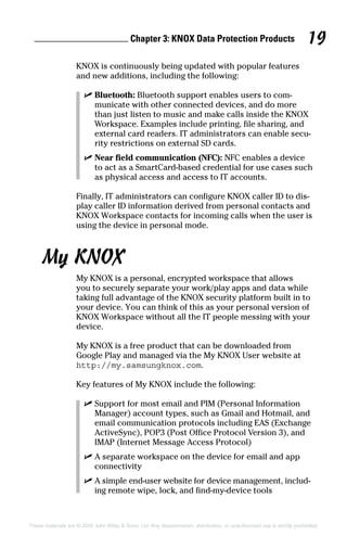 Chapter 3: KNOX Data Protection Products 19
These materials are © 2016 John Wiley  Sons, Ltd. Any dissemination, distribution, or unauthorized use is strictly prohibited.
KNOX is continuously being updated with popular features
and new additions, including the following:
✓✓ Bluetooth: Bluetooth support enables users to com-
municate with other connected devices, and do more
than just listen to music and make calls inside the KNOX
Workspace. Examples include printing, file sharing, and
external card readers. IT administrators can enable secu-
rity restrictions on external SD cards.
✓✓ Near field communication (NFC): NFC enables a device
to act as a SmartCard‐based credential for use cases such
as physical access and access to IT accounts.
Finally, IT administrators can configure KNOX caller ID to dis-
play caller ID information derived from personal contacts and
KNOX Workspace contacts for incoming calls when the user is
using the device in personal mode.
My KNOX
My KNOX is a personal, encrypted workspace that allows
you to securely separate your work/play apps and data while
taking full advantage of the KNOX security platform built in to
your device. You can think of this as your personal version of
KNOX Workspace without all the IT people messing with your
device.
My KNOX is a free product that can be downloaded from
Google Play and managed via the My KNOX User website at
http://my.samsungknox.com.
Key features of My KNOX include the following:
✓✓ Support for most email and PIM (Personal Information
Manager) account types, such as Gmail and Hotmail, and
email communication protocols including EAS (Exchange
ActiveSync), POP3 (Post Office Protocol Version 3), and
IMAP (Internet Message Access Protocol)
✓✓ A separate workspace on the device for email and app
connectivity
✓✓ A simple end‐user website for device management, includ-
ing remote wipe, lock, and find‐my‐device tools
 