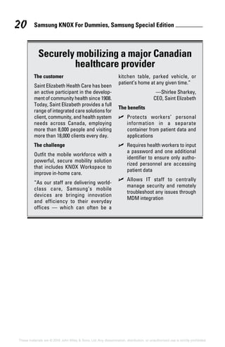 Samsung KNOX For Dummies, Samsung Special Edition 20
These materials are © 2016 John Wiley  Sons, Ltd. Any dissemination, distribution, or unauthorized use is strictly prohibited.
Securely mobilizing a major Canadian
healthcare provider
The customer
Saint Elizabeth Health Care has been
an active participant in the develop-
ment of community health since 1908.
Today, Saint Elizabeth provides a full
range of integrated care solutions for
client, community, and health system
needs across Canada, employing
more than 8,000 people and visiting
more than 18,000 clients every day.
The challenge
Outfit the mobile workforce with a
powerful, secure mobility solution
that includes KNOX Workspace to
improve in‐home care.
“As our staff are delivering world‐
class care, Samsung’s mobile
devices are bringing innovation
and efficiency to their everyday
offices  — which can often be a
kitchen table, parked vehicle, or
patient’s home at any given time.”
—Shirlee Sharkey,
CEO, Saint Elizabeth
The benefits
✓✓ Protects workers’ personal
information in a separate
container from patient data and
applications
✓✓ Requires health workers to input
a password and one additional
identifier to ensure only autho-
rized personnel are accessing
patient data
✓✓ Allows IT staff to centrally
manage security and remotely
troubleshoot any issues through
MDM integration
 