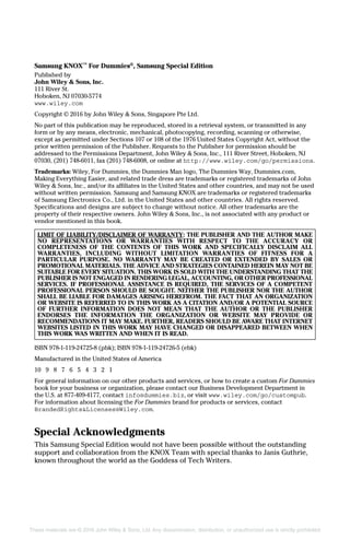 Samsung KNOX™
For Dummies®
, Samsung Special Edition
Published by
John Wiley & Sons, Inc.
111 River St.
Hoboken, NJ 07030‐5774
www.wiley.com
Copyright © 2016 by John Wiley & Sons, Singapore Pte Ltd.
No part of this publication may be reproduced, stored in a retrieval system, or transmitted in any
form or by any means, electronic, mechanical, photocopying, recording, scanning or otherwise,
except as permitted under Sections 107 or 108 of the 1976 United States Copyright Act, without the
prior written permission of the Publisher. Requests to the Publisher for permission should be
addressed to the Permissions Department, John Wiley & Sons, Inc., 111 River Street, Hoboken, NJ
07030, (201) 748‐6011, fax (201) 748‐6008, or online at http://www.wiley.com/go/permissions.
Trademarks: Wiley, For Dummies, the Dummies Man logo, The Dummies Way, Dummies.com,
Making Everything Easier, and related trade dress are trademarks or registered trademarks of John
Wiley & Sons, Inc., and/or its affiliates in the United States and other countries, and may not be used
without written permission. Samsung and Samsung KNOX are trademarks or registered trademarks
of Samsung Electronics Co., Ltd. in the United States and other countries. All rights reserved.
Specifications and designs are subject to change without notice. All other trademarks are the
­property of their respective owners. John Wiley & Sons, Inc., is not associated with any product or
vendor mentioned in this book.
LIMIT OF LIABILITY/DISCLAIMER OF WARRANTY: THE PUBLISHER AND THE AUTHOR MAKE
NO REPRESENTATIONS OR WARRANTIES WITH RESPECT TO THE ACCURACY OR
COMPLETENESS OF THE CONTENTS OF THIS WORK AND SPECIFICALLY DISCLAIM ALL
WARRANTIES, INCLUDING WITHOUT LIMITATION WARRANTIES OF FITNESS FOR A
PARTICULAR PURPOSE. NO WARRANTY MAY BE CREATED OR EXTENDED BY SALES OR
PROMOTIONAL MATERIALS. THE ADVICE AND STRATEGIES CONTAINED HEREIN MAY NOT BE
SUITABLE FOR EVERY SITUATION. THIS WORK IS SOLD WITH THE UNDERSTANDING THAT THE
PUBLISHER IS NOT ENGAGED IN RENDERING LEGAL, ACCOUNTING, OR OTHER PROFESSIONAL
SERVICES. IF PROFESSIONAL ASSISTANCE IS REQUIRED, THE SERVICES OF A COMPETENT
PROFESSIONAL PERSON SHOULD BE SOUGHT. NEITHER THE PUBLISHER NOR THE AUTHOR
SHALL BE LIABLE FOR DAMAGES ARISING HEREFROM. THE FACT THAT AN ORGANIZATION
OR WEBSITE IS REFERRED TO IN THIS WORK AS A CITATION AND/OR A POTENTIAL SOURCE
OF FURTHER INFORMATION DOES NOT MEAN THAT THE AUTHOR OR THE PUBLISHER
ENDORSES THE INFORMATION THE ORGANIZATION OR WEBSITE MAY PROVIDE OR
RECOMMENDATIONS IT MAY MAKE. FURTHER, READERS SHOULD BE AWARE THAT INTERNET
WEBSITES LISTED IN THIS WORK MAY HAVE CHANGED OR DISAPPEARED BETWEEN WHEN
THIS WORK WAS WRITTEN AND WHEN IT IS READ.
ISBN 978‐1‐119‐24725‐8 (pbk); ISBN 978‐1‐119‐24726‐5 (ebk)
Manufactured in the United States of America
10 9 8 7 6 5 4 3 2 1
For general information on our other products and services, or how to create a custom For Dummies
book for your business or organization, please contact our Business Development Department in
the U.S. at 877‐409‐4177, contact info@dummies.biz, or visit www.wiley.com/go/custompub.
For information about licensing the For Dummies brand for products or services, contact
BrandedRights&Licenses@Wiley.com.
Special Acknowledgments
This Samsung Special Edition would not have been possible without the outstanding
support and collaboration from the KNOX Team with special thanks to Janis Guthrie,
known throughout the world as the Goddess of Tech Writers.
These materials are © 2016 John Wiley & Sons, Ltd. Any dissemination, distribution, or unauthorized use is strictly prohibited.
 