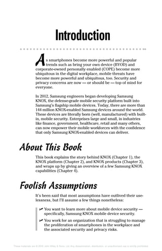 These materials are © 2016 John Wiley & Sons, Ltd. Any dissemination, distribution, or unauthorized use is strictly prohibited.
Introduction
As smartphones become more powerful and popular
trends such as bring your own device (BYOD) and
corporate‐owned personally enabled (COPE) become more
ubiquitous in the digital workplace, mobile threats have
become more powerful and ubiquitous, too. Security and
privacy concerns are now — or should be — top of mind for
everyone.
In 2012, Samsung engineers began developing Samsung
KNOX, the defense‐grade mobile security platform built into
Samsung’s flagship mobile devices. Today, there are more than
144 million KNOX‐enabled Samsung devices around the world.
These devices are literally born (well, manufactured) with built‐
in, mobile security. Enterprises large and small, in industries
like finance, government, healthcare, retail and many others,
can now empower their mobile workforces with the confidence
that only Samsung KNOX‐enabled devices can deliver.
About This Book
This book explains the story behind KNOX (Chapter 1), the
KNOX platform (Chapter 2), and KNOX products (Chapter 3),
and wraps up by giving an overview of a few Samsung KNOX
capabilities (Chapter 4).
Foolish Assumptions
It’s been said that most assumptions have outlived their use-
lessness, but I’ll assume a few things nonetheless:
✓✓ You want to learn more about mobile device security —
specifically, Samsung KNOX mobile device security.
✓✓ You work for an organization that is struggling to manage
the proliferation of smartphones in the workplace and
the associated security and privacy risks.
 