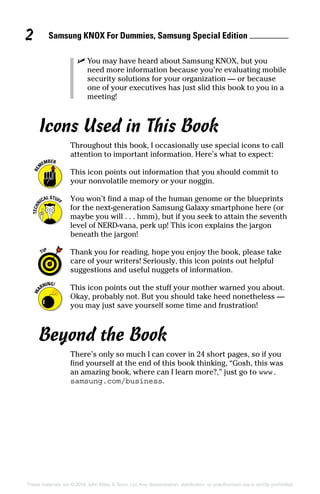 Samsung KNOX For Dummies, Samsung Special Edition 2
These materials are © 2016 John Wiley  Sons, Ltd. Any dissemination, distribution, or unauthorized use is strictly prohibited.
✓✓ You may have heard about Samsung KNOX, but you
need more information because you’re evaluating mobile
security solutions for your organization — or because
one of your executives has just slid this book to you in a
meeting!
Icons Used in This Book
Throughout this book, I occasionally use special icons to call
attention to important information. Here’s what to expect:
This icon points out information that you should commit to
your nonvolatile memory or your noggin.
You won’t find a map of the human genome or the blueprints
for the next‐generation Samsung Galaxy smartphone here (or
maybe you will . . . hmm), but if you seek to attain the seventh
level of NERD‐vana, perk up! This icon explains the jargon
beneath the jargon!
Thank you for reading, hope you enjoy the book, please take
care of your writers! Seriously, this icon points out helpful
suggestions and useful nuggets of information.
This icon points out the stuff your mother warned you about.
Okay, probably not. But you should take heed nonetheless —
you may just save yourself some time and frustration!
Beyond the Book
There’s only so much I can cover in 24 short pages, so if you
find yourself at the end of this book thinking, “Gosh, this was
an amazing book, where can I learn more?,” just go to www.
samsung.com/business.
 