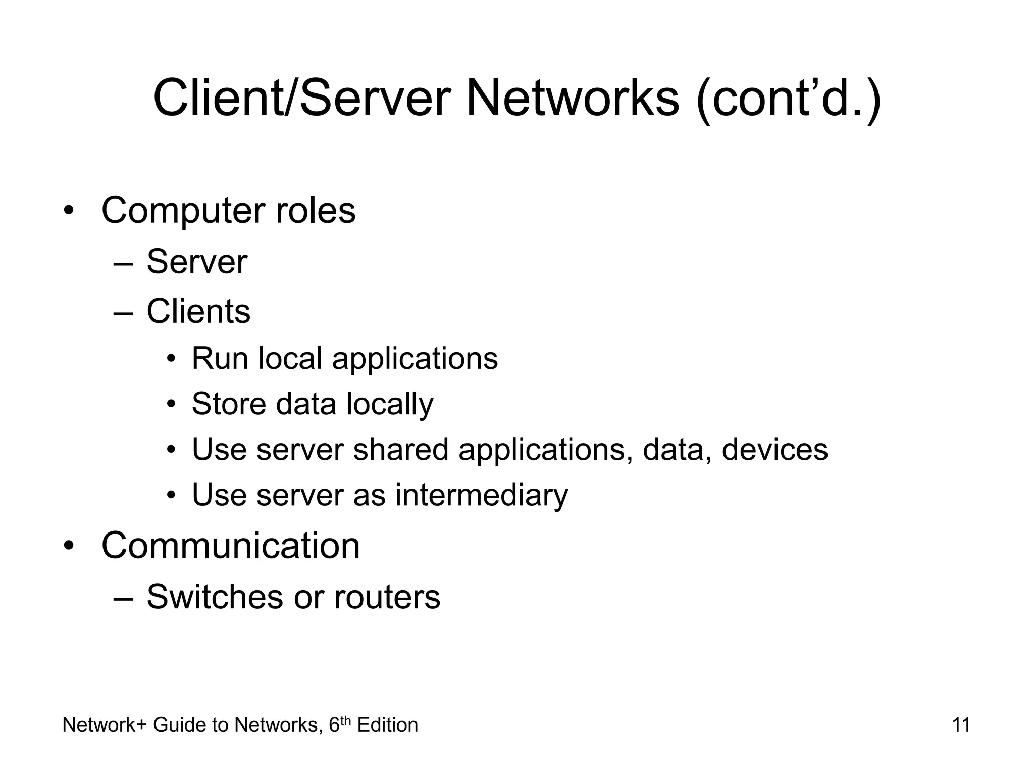 Client/Server Networks (cont’d.) 
• Computer roles 
– Server 
– Clients 
• Run local applications 
• Store data locally 
• Use server shared applications, data, devices 
• Use server as intermediary 
• Communication 
– Switches or routers 
Network+ Guide to Networks, 6th Edition 11 
 