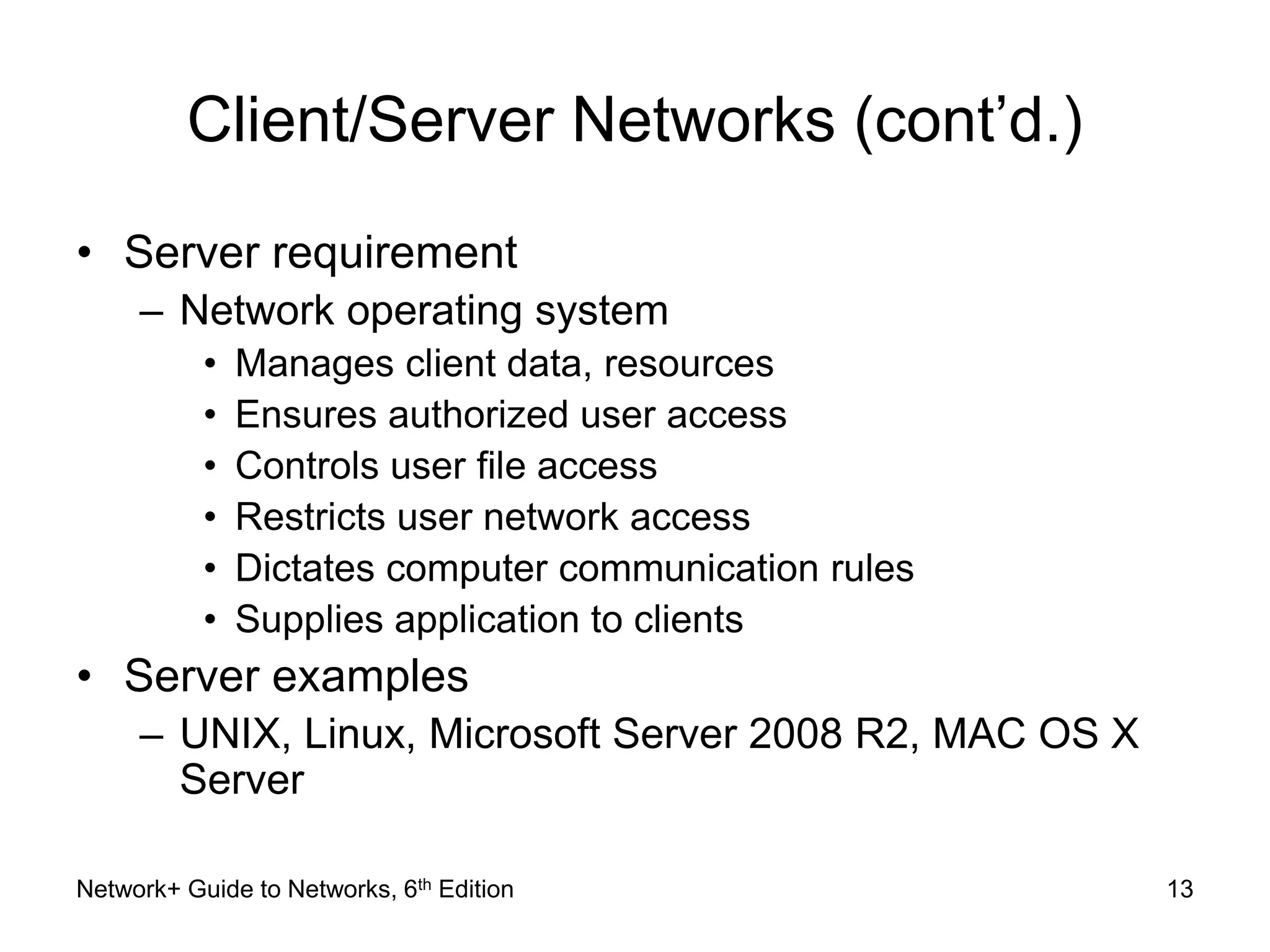 Client/Server Networks (cont’d.) 
• Server requirement 
– Network operating system 
• Manages client data, resources 
• Ensures authorized user access 
• Controls user file access 
• Restricts user network access 
• Dictates computer communication rules 
• Supplies application to clients 
• Server examples 
– UNIX, Linux, Microsoft Server 2008 R2, MAC OS X 
Server 
Network+ Guide to Networks, 6th Edition 13 
 