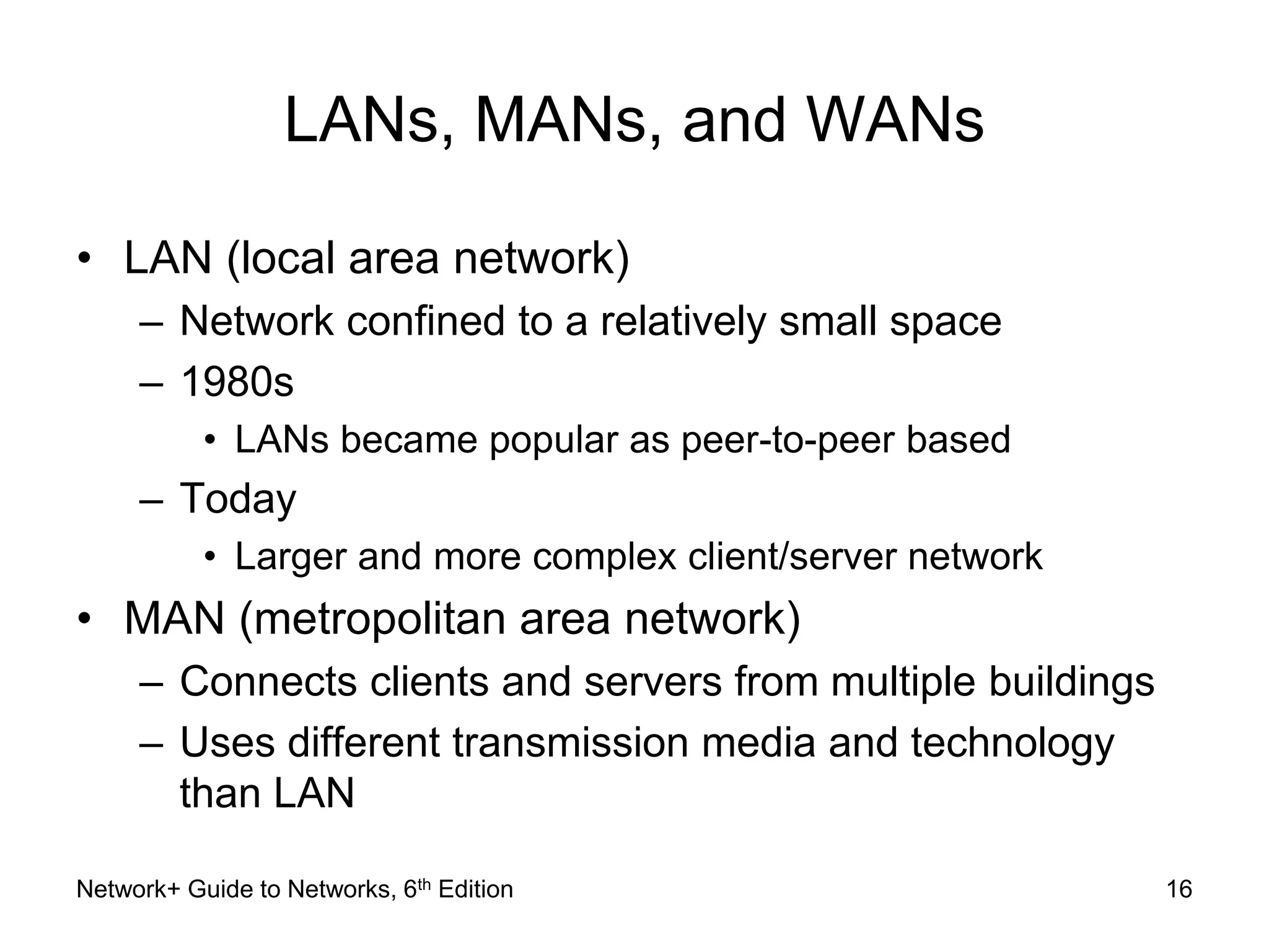 LANs, MANs, and WANs 
• LAN (local area network) 
– Network confined to a relatively small space 
– 1980s 
• LANs became popular as peer-to-peer based 
– Today 
• Larger and more complex client/server network 
• MAN (metropolitan area network) 
– Connects clients and servers from multiple buildings 
– Uses different transmission media and technology 
than LAN 
Network+ Guide to Networks, 6th Edition 16 
 