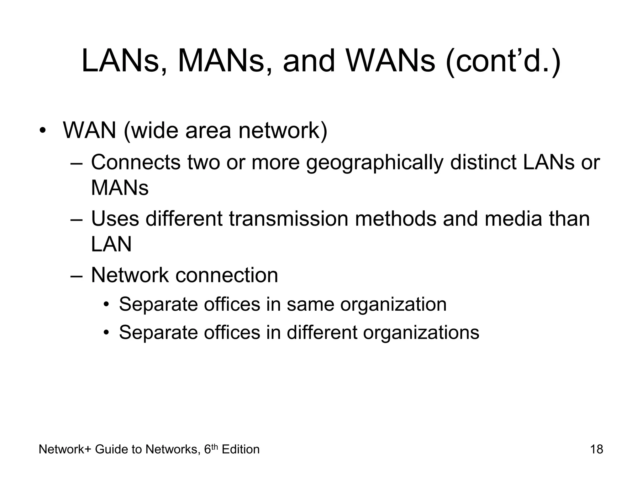 LANs, MANs, and WANs (cont’d.) 
• WAN (wide area network) 
– Connects two or more geographically distinct LANs or 
MANs 
– Uses different transmission methods and media than 
LAN 
– Network connection 
• Separate offices in same organization 
• Separate offices in different organizations 
Network+ Guide to Networks, 6th Edition 18 
 