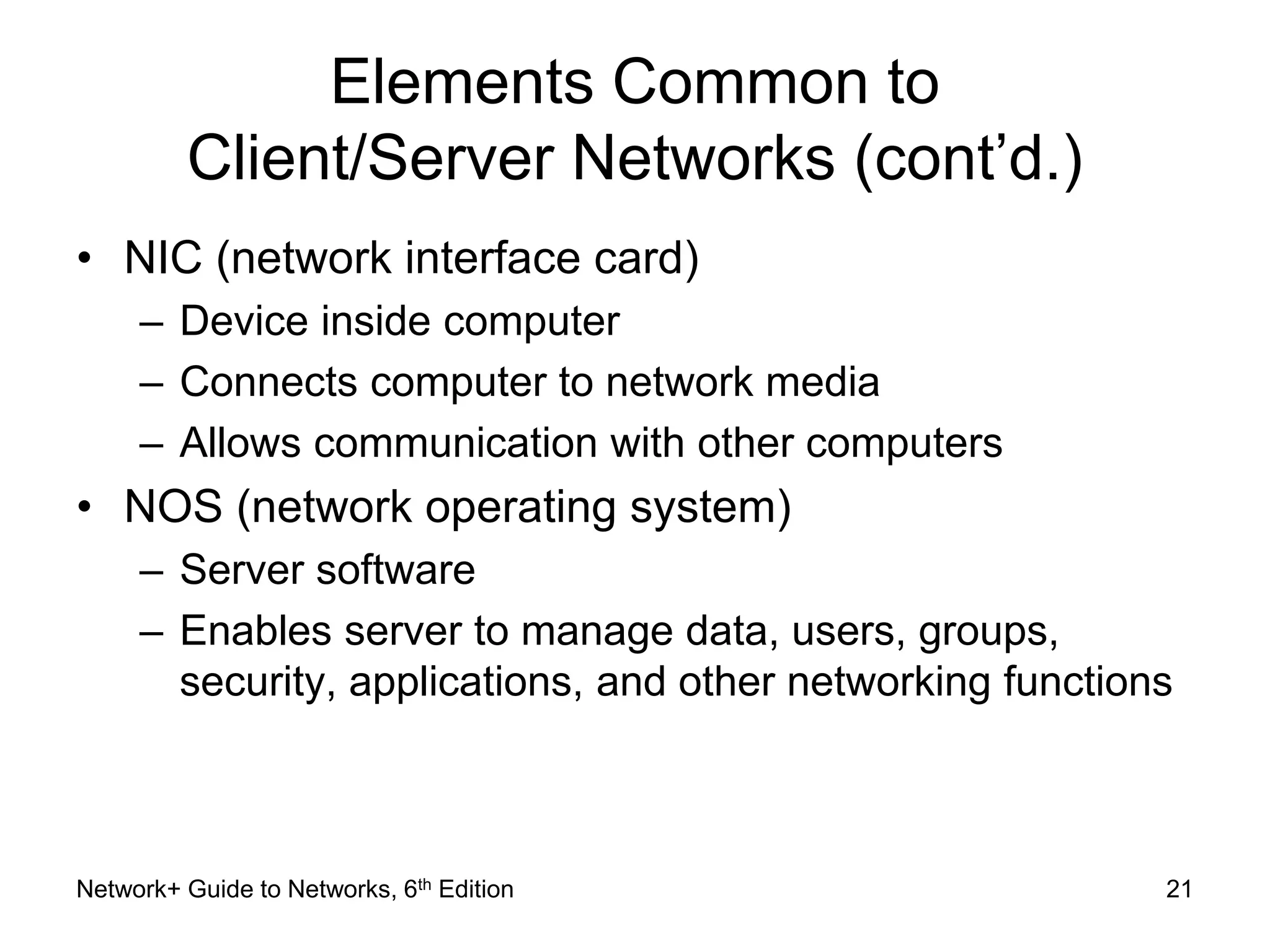 Elements Common to 
Client/Server Networks (cont’d.) 
• NIC (network interface card) 
– Device inside computer 
– Connects computer to network media 
– Allows communication with other computers 
• NOS (network operating system) 
– Server software 
– Enables server to manage data, users, groups, 
security, applications, and other networking functions 
Network+ Guide to Networks, 6th Edition 21 
 