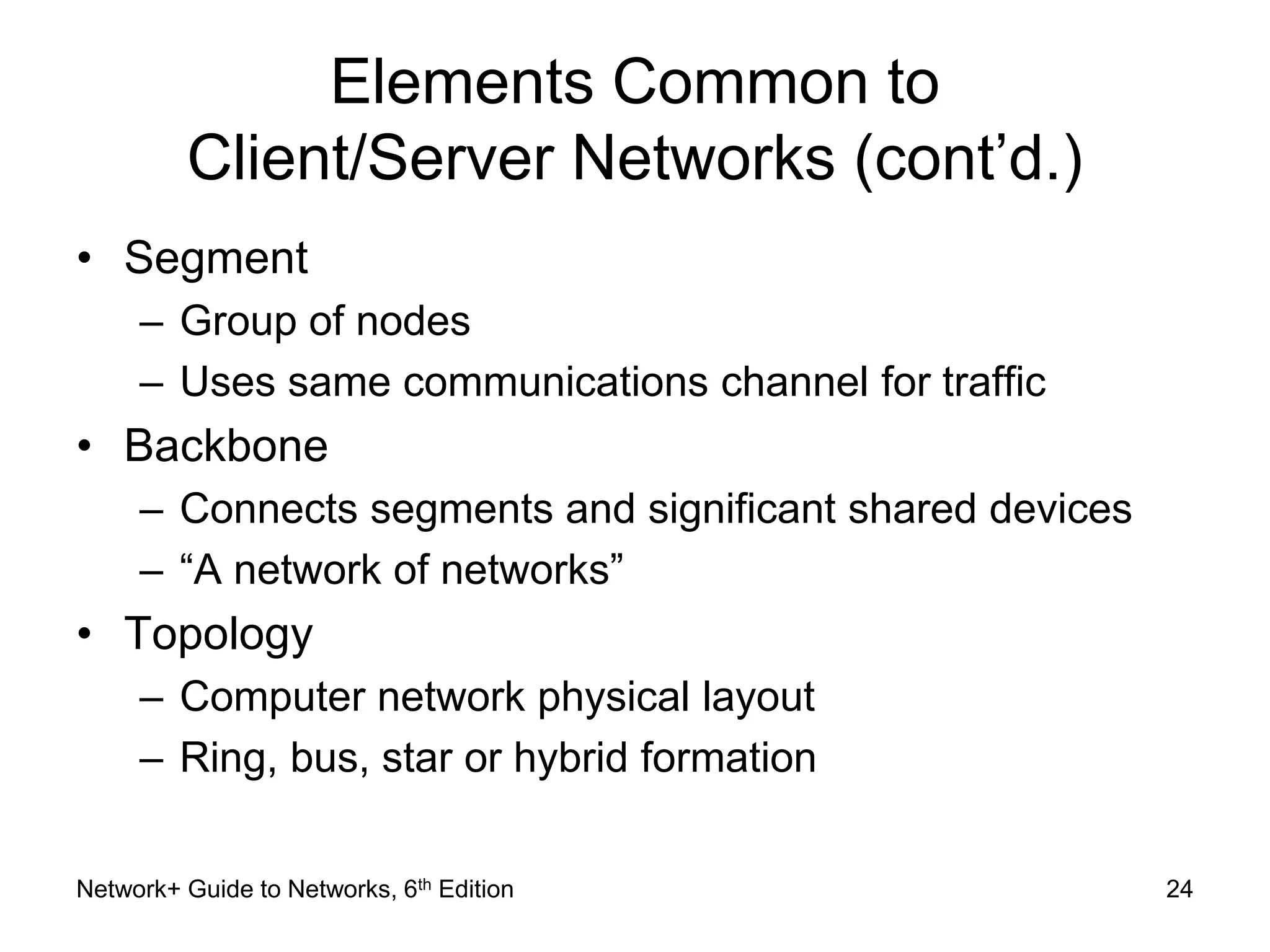 Elements Common to 
Client/Server Networks (cont’d.) 
• Segment 
– Group of nodes 
– Uses same communications channel for traffic 
• Backbone 
– Connects segments and significant shared devices 
– “A network of networks” 
• Topology 
– Computer network physical layout 
– Ring, bus, star or hybrid formation 
Network+ Guide to Networks, 6th Edition 24 
 