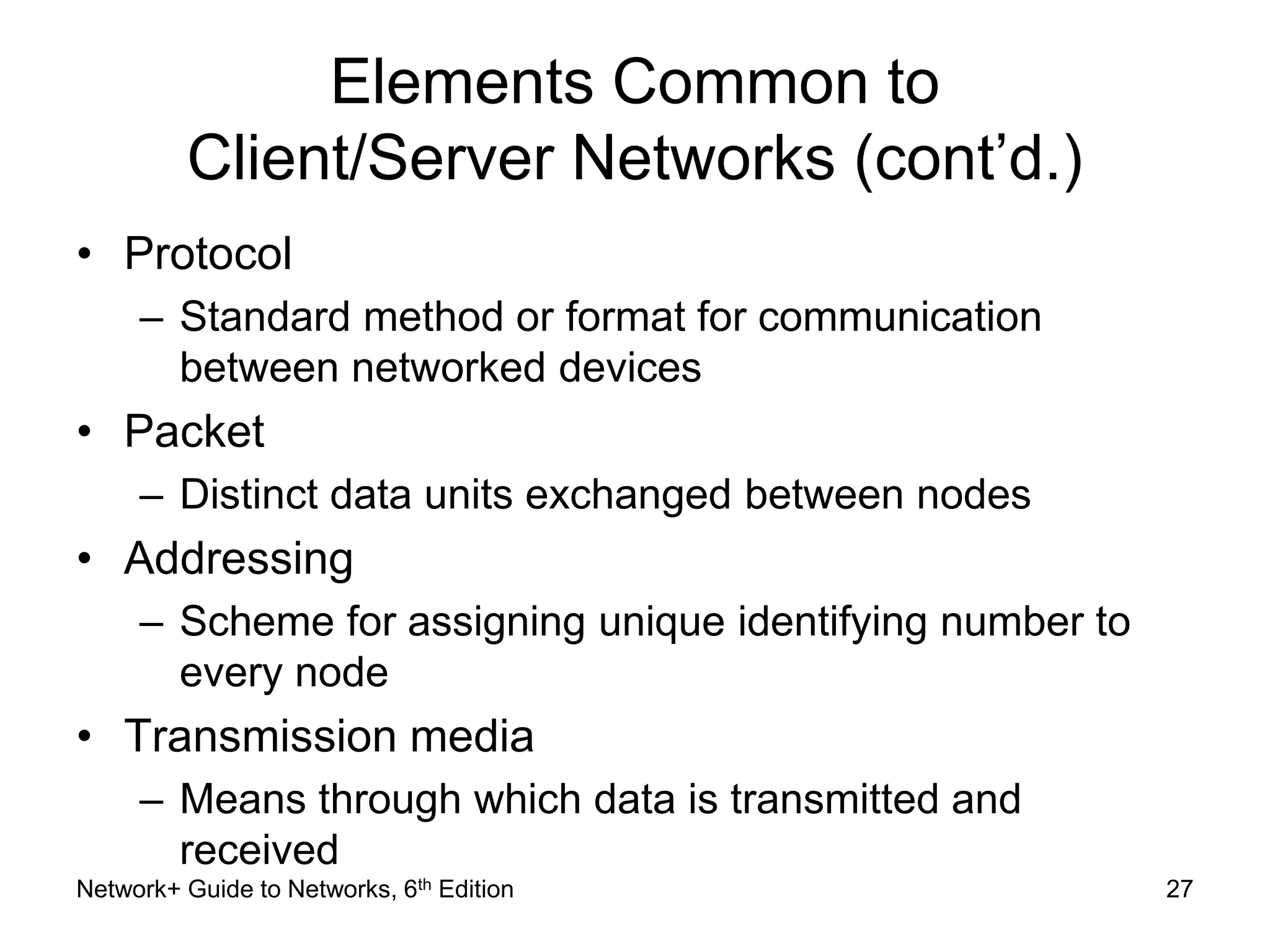 Elements Common to 
Client/Server Networks (cont’d.) 
• Protocol 
– Standard method or format for communication 
between networked devices 
• Packet 
– Distinct data units exchanged between nodes 
• Addressing 
– Scheme for assigning unique identifying number to 
every node 
• Transmission media 
– Means through which data is transmitted and 
received 
Network+ Guide to Networks, 6th Edition 27 
 