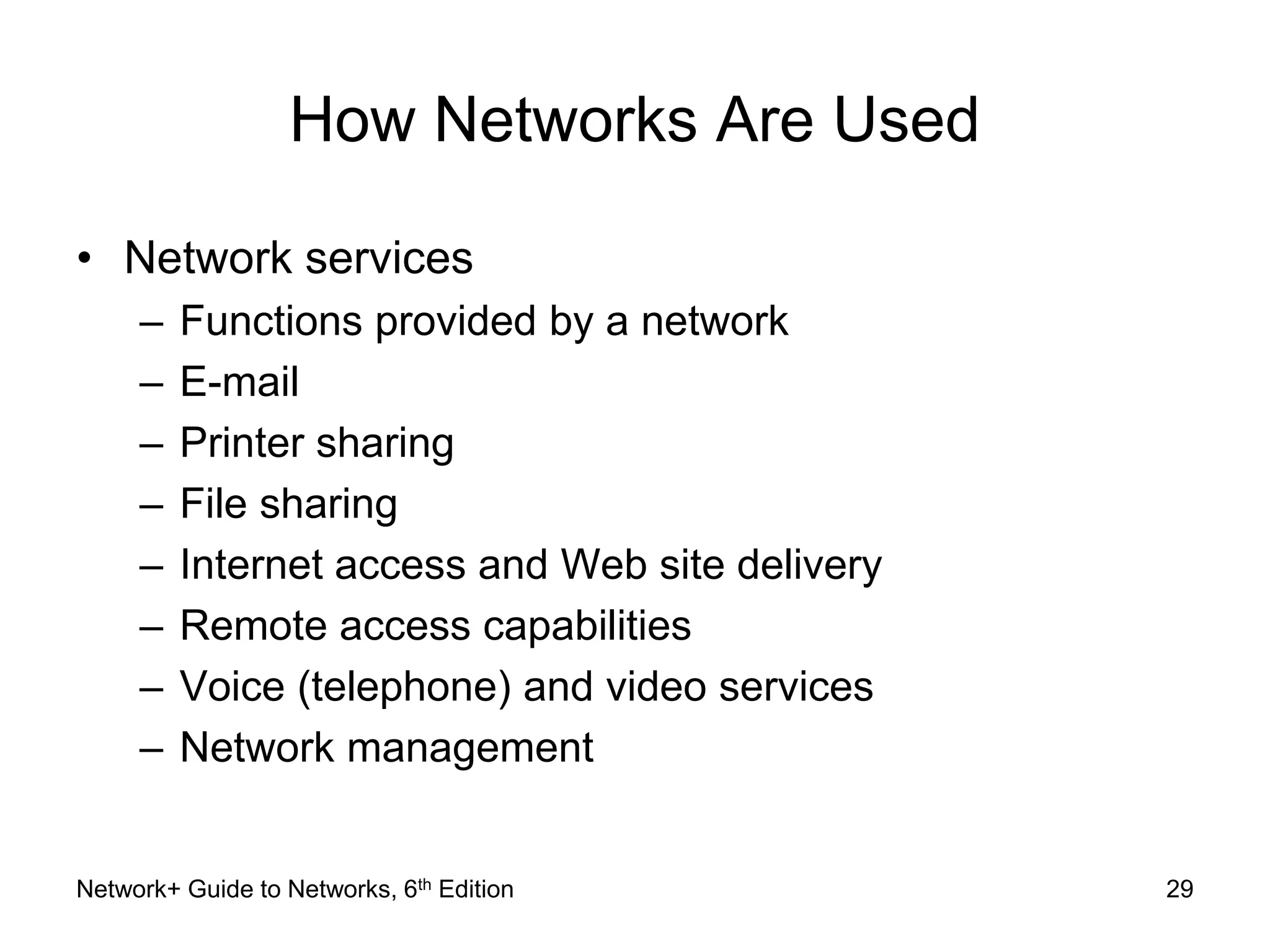 How Networks Are Used 
• Network services 
– Functions provided by a network 
– E-mail 
– Printer sharing 
– File sharing 
– Internet access and Web site delivery 
– Remote access capabilities 
– Voice (telephone) and video services 
– Network management 
Network+ Guide to Networks, 6th Edition 29 
 
