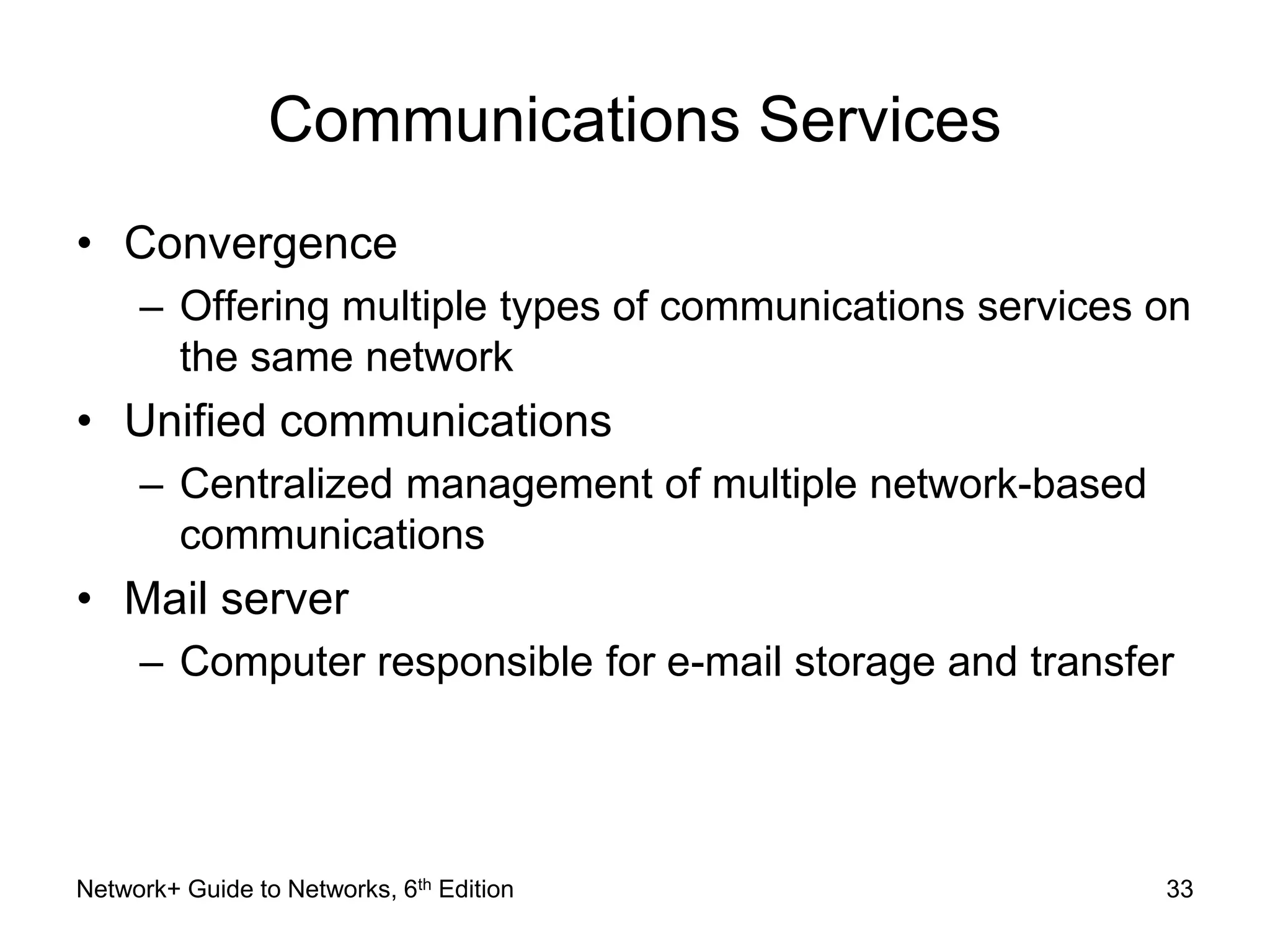 Communications Services 
• Convergence 
– Offering multiple types of communications services on 
the same network 
• Unified communications 
– Centralized management of multiple network-based 
communications 
• Mail server 
– Computer responsible for e-mail storage and transfer 
Network+ Guide to Networks, 6th Edition 33 
 
