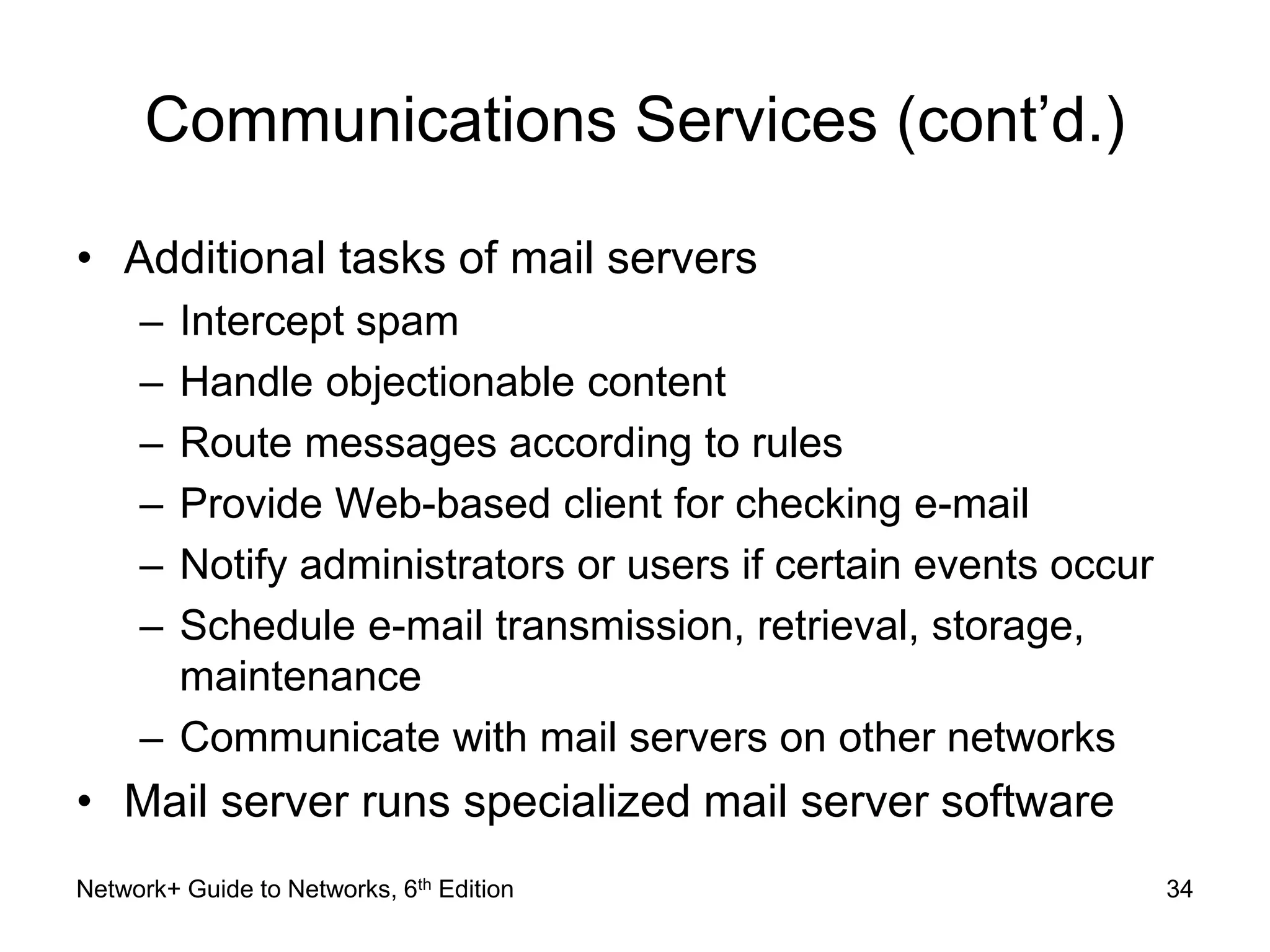 Communications Services (cont’d.) 
• Additional tasks of mail servers 
– Intercept spam 
– Handle objectionable content 
– Route messages according to rules 
– Provide Web-based client for checking e-mail 
– Notify administrators or users if certain events occur 
– Schedule e-mail transmission, retrieval, storage, 
maintenance 
– Communicate with mail servers on other networks 
• Mail server runs specialized mail server software 
Network+ Guide to Networks, 6th Edition 34 
 