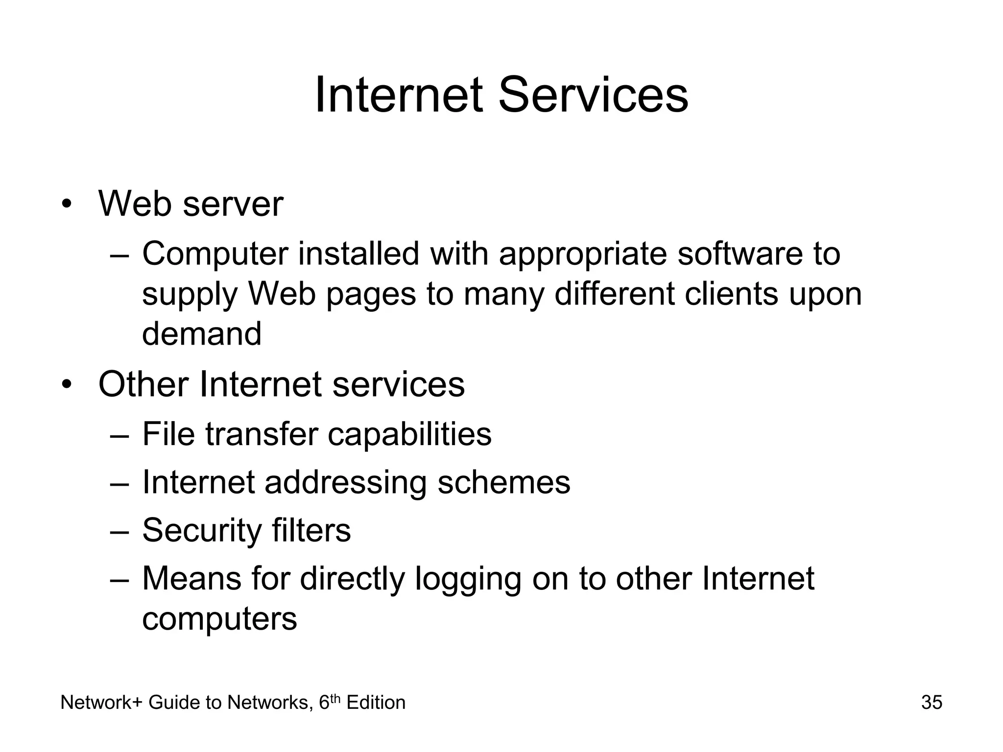 Internet Services 
• Web server 
– Computer installed with appropriate software to 
supply Web pages to many different clients upon 
demand 
• Other Internet services 
– File transfer capabilities 
– Internet addressing schemes 
– Security filters 
– Means for directly logging on to other Internet 
computers 
Network+ Guide to Networks, 6th Edition 35 
 