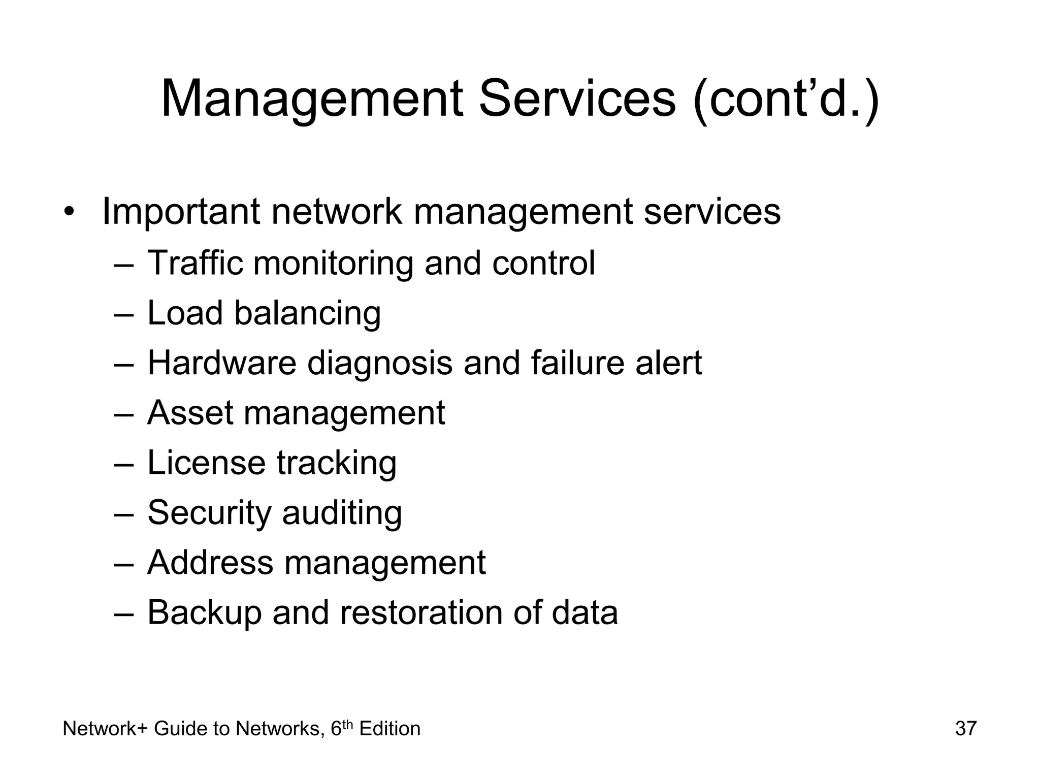Management Services (cont’d.) 
• Important network management services 
– Traffic monitoring and control 
– Load balancing 
– Hardware diagnosis and failure alert 
– Asset management 
– License tracking 
– Security auditing 
– Address management 
– Backup and restoration of data 
Network+ Guide to Networks, 6th Edition 37 
 