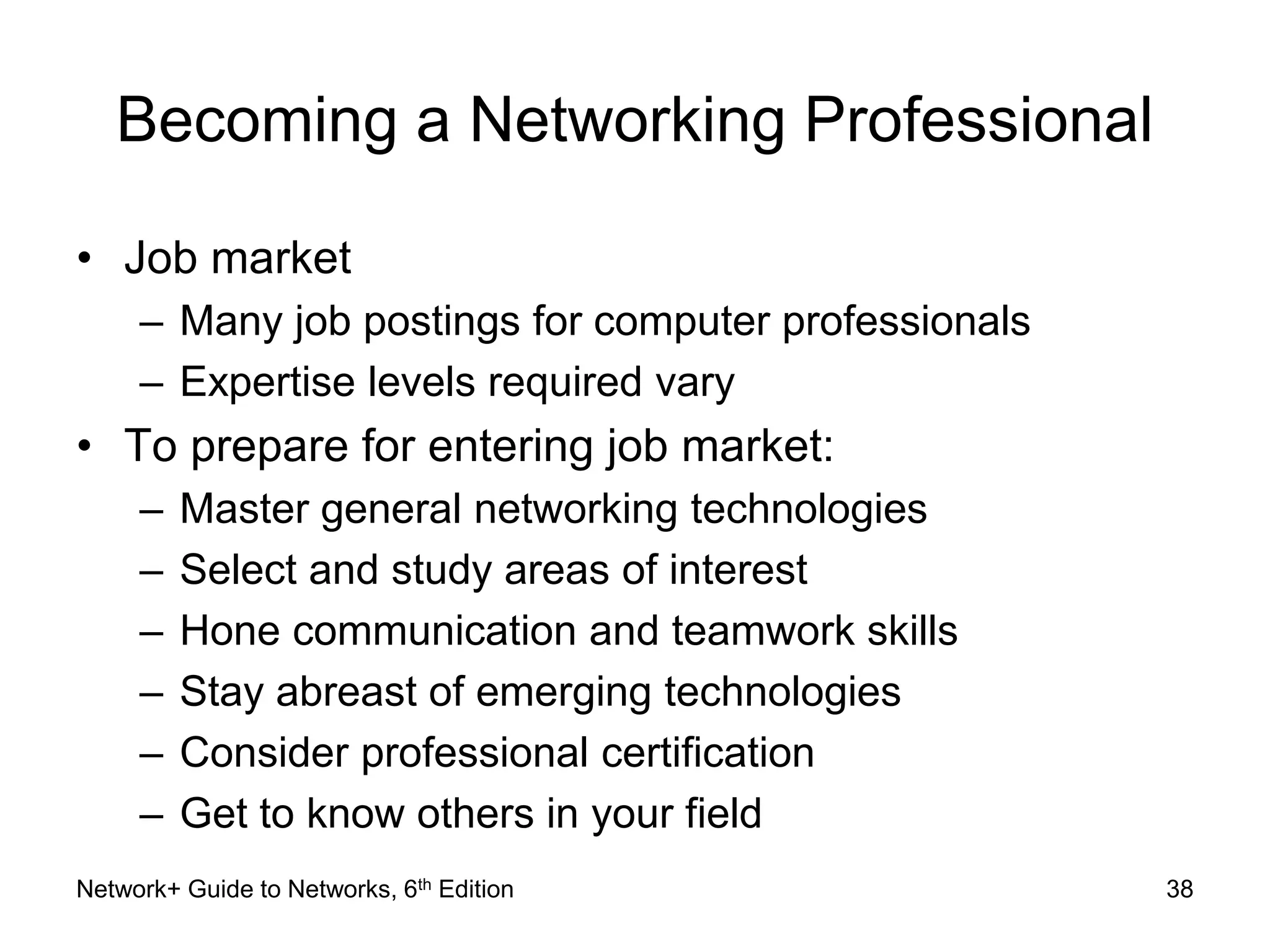 Becoming a Networking Professional 
• Job market 
– Many job postings for computer professionals 
– Expertise levels required vary 
• To prepare for entering job market: 
– Master general networking technologies 
– Select and study areas of interest 
– Hone communication and teamwork skills 
– Stay abreast of emerging technologies 
– Consider professional certification 
– Get to know others in your field 
Network+ Guide to Networks, 6th Edition 38 
 